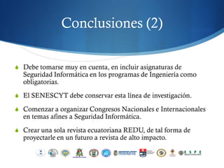 Conclusiones (2)

S Debe tomarse muy en cuenta, en incluir asignaturas de
  Seguridad Informática en los programas de Ingeniería como
  obligatorias.
S El SENESCYT debe conservar esta línea de investigación.

S Comenzar a organizar Congresos Nacionales e Internacionales
  en temas afines a Seguridad Informática.
S Crear una sola revista ecuatoriana REDU, de tal forma de
  proyectarle en un futuro a revista de alto impacto.
 
