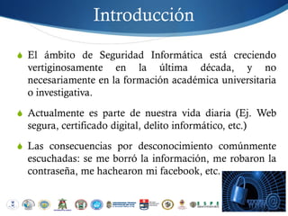 Introducción

S El ámbito de Seguridad Informática está creciendo
  vertiginosamente en la última década, y no
  necesariamente en la formación académica universitaria
  o investigativa.
S Actualmente es parte de nuestra vida diaria (Ej. Web
  segura, certificado digital, delito informático, etc.)
S Las consecuencias por desconocimiento comúnmente
  escuchadas: se me borró la información, me robaron la
  contraseña, me hachearon mi facebook, etc.
 