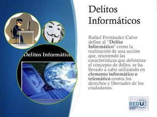 Delitos
Informáticos
Rafael Fernández Calvo
define al “Delito
Informático" como la
realización de una acción
que, reuniendo las
características que delimitan
el concepto de delito, se ha
llevado a cabo utilizando en
elemento informático o
telemático contra los
derechos y libertades de los
ciudadanos
 