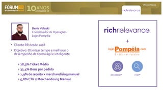 • Cliente RR desde 2018
• Objetivo: Otimizar tempo e melhorar o
desempenho de forma ágil e inteligente
+ 28,3%Ticket Médio
+ 32,4% Itens por pedido
+ 1,9% de receita x merchandising manual
+ 5,8% CTR x Merchandising Manual
DenisVoloski
Coordenador de Operações
Lojas Pompéia
+
RECOMMEND™ FIND™
 