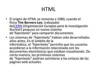 HTML
• El origen de HTML se remonta a 1980, cuando el
  físico Tim Berners-Lee, trabajador
  delCERN (Organización Europea para la Investigación
  Nuclear) propuso un nuevo sistema
  de"hipertexto" para compartir documentos.
• Los sistemas de "hipertexto" habían sido desarrollados
  años antes. En el ámbito de la
  informática, el "hipertexto" permitía que los usuarios
  accedieran a la información relacionada con los
  documentos electrónicos que estaban visualizando. De
  cierta manera, los primitivos sistemas
  de "hipertexto" podrían asimilarse a los enlaces de las
  páginas web actuales.
 
