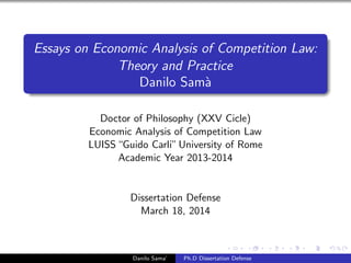 Essays on Economic Analysis of Competition Law:
Theory and Practice
Danilo Sam`a
Doctor of Philosophy (XXV Cicle)
Economic Analysis of Competition Law
LUISS“Guido Carli”University of Rome
Academic Year 2013-2014
Dissertation Defense
March 18, 2014
Danilo Sama’ Ph.D Dissertation Defense
 