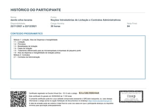 HISTÓRICO DO PARTICIPANTE
Nome:
danilo silva tavares
Curso:
Noções Introdutórias de Licitação e Contratos Administrativos
Disponibilidade:
22/11/2021 a 22/12/2021
Carga Horária:
30 horas
Nota Final:
84
CONTEÚDO PROGRAMÁTICO
Módulo 1: Licitação, Atos de Dispensa e Inexigibilidade
1.1 - Licitação
1.2 - Princípios
1.3 - Modalidades de licitação
1.4 - Fases de licitação
1.5 - Tratamento diferenciado para as microempresas e empresas de pequeno porte
1.6 - Atos de dispensa e inexigibilidade de licitação pública
Módulo 2: Contratos
2.1 - Contratos da Administração
Certificado registrado na Escola Virtual.Gov - EV.G sob o código: B2os5863906hHeK
Este certificado foi gerado em 30/09/2022 às 11:09 horas.
O presente certificado pode ter a sua validade comprovada acessando o QRCode à esquerda, ou, caso desejar,
informando o código acima na opção Validação de Documentos no endereço https://www.escolavirtual.gov.br.
A data de emissão pode ser anterior à data final do curso nos casos em que o participante alcançou os requisitos
mínimos para aprovação antecipadamente.
 