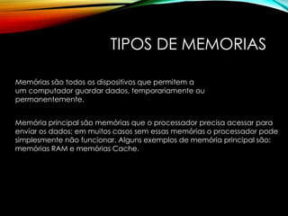 TIPOS DE MEMORIAS
Memórias são todos os dispositivos que permitem a
um computador guardar dados, temporariamente ou
permanentemente.
Memória principal são memórias que o processador precisa acessar para
enviar os dados; em muitos casos sem essas memórias o processador pode
simplesmente não funcionar. Alguns exemplos de memória principal são:
memórias RAM e memórias Cache.
 