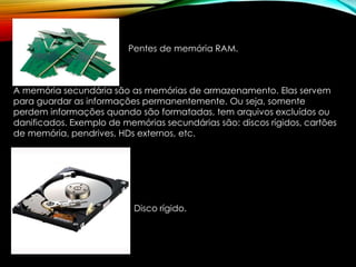 Pentes de memória RAM.
A memória secundária são as memórias de armazenamento. Elas servem
para guardar as informações permanentemente. Ou seja, somente
perdem informações quando são formatadas, tem arquivos excluídos ou
danificados. Exemplo de memórias secundárias são: discos rígidos, cartões
de memória, pendrives, HDs externos, etc.
Disco rígido.
 