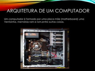 ARQUITETURA DE UM COMPUTADOR
Um computador é formado por uma placa mãe (matherboard) uma
Ventoinha, memórias ram e rom,entre outras coisas.
 