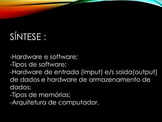 SÍNTESE :
-Hardware e software;
-Tipos de software;
-Hardware de entrada (imput) e/s saída(output)
de dados e hardware de armazenamento de
dados;
-Tipos de memórias;
-Arquitetura de computador.
 