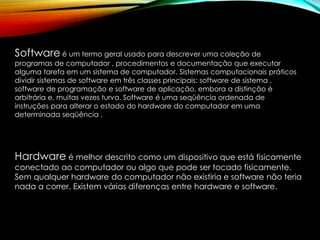 Software é um termo geral usado para descrever uma coleção de
programas de computador , procedimentos e documentação que executar
alguma tarefa em um sistema de computador. Sistemas computacionais práticos
dividir sistemas de software em três classes principais: software de sistema ,
software de programação e software de aplicação, embora a distinção é
arbitrária e, muitas vezes turva. Software é uma seqüência ordenada de
instruções para alterar o estado do hardware do computador em uma
determinada seqüência .
Hardware é melhor descrito como um dispositivo que está fisicamente
conectado ao computador ou algo que pode ser tocado fisicamente.
Sem qualquer hardware do computador não existiria e software não teria
nada a correr. Existem várias diferenças entre hardware e software.
 