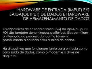 HARDWARE DE ENTRADA (IMPUT) E/S
SAIDA(OUTPUT) DE DADOS E HARDWARE
DE ARMAZENAMANTO DE DADOS
Os dispositivos de entrada e saída (E/S) ou input/output (I
/O) são também denominados periféricos. Eles permitem
a interação do processador com o homem,
possibilitando a entrada e/ou a saída de dados.
Há dispositivos que funcionam tanto para entrada como
para saída de dados, como o modem e o drive de
disquete.
 