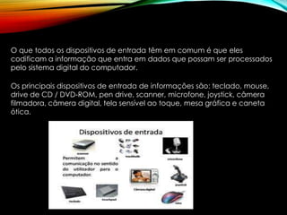 O que todos os dispositivos de entrada têm em comum é que eles
codificam a informação que entra em dados que possam ser processados
pelo sistema digital do computador.
Os principais dispositivos de entrada de informações são: teclado, mouse,
drive de CD / DVD-ROM, pen drive, scanner, microfone, joystick, câmera
filmadora, câmera digital, tela sensível ao toque, mesa gráfica e caneta
ótica.
 