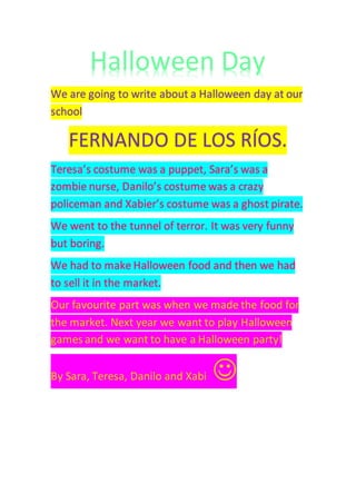 Halloween Day
We are going to write about a Halloween day at our
school
FERNANDO DE LOS RÍOS.
Teresa’s costume was a puppet, Sara’s was a
zombie nurse, Danilo’s costume was a crazy
policeman and Xabier’s costume was a ghost pirate.
We went to the tunnel of terror. It was very funny
but boring.
We had to make Halloween food and then we had
to sell it in the market.
Our favourite part was when we made the food for
the market. Next year we want to play Halloween
games and we want to have a Halloween party!
By Sara, Teresa, Danilo and Xabi 
 