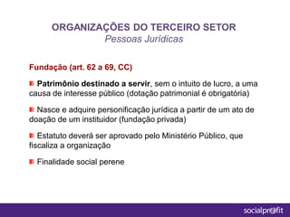 Fundação (art. 62 a 69, CC)
Patrimônio destinado a servir, sem o intuito de lucro, a uma
causa de interesse público (dotação patrimonial é obrigatória)
Nasce e adquire personificação jurídica a partir de um ato de
doação de um instituidor (fundação privada)
Estatuto deverá ser aprovado pelo Ministério Público, que
fiscaliza a organização
Finalidade social perene
ORGANIZAÇÕES DO TERCEIRO SETOR
Pessoas Jurídicas
 