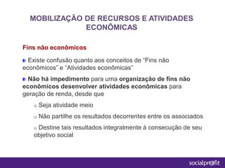 Fins não econômicos
Existe confusão quanto aos conceitos de “Fins não
econômicos” e “Atividades econômicas”
Não há impedimento para uma organização de fins não
econômicos desenvolver atividades econômicas para
geração de renda, desde que
o Seja atividade meio
o Não partilhe os resultados decorrentes entre os associados
o Destine tais resultados integralmente à consecução de seu
objetivo social
MOBILIZAÇÃO DE RECURSOS E ATIVIDADES
ECONÔMICAS
 