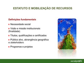 Definições fundamentais
Necessidade social
Visão e missão institucionais
(finalidade)
Títulos, qualificações e certificados
Público alvo, abrangência geográfica
e stakeholders
Programas e projetos
ESTATUTO E MOBILIZAÇÃO DE RECURSOS
 