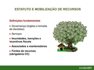 Definições fundamentais
Governança (órgãos e tomada
de decisões)
Serviços
Imunidades, isenções e
incentivos fiscais
Associados e mantenedores
Fontes de recursos
(obrigatória CC)
ESTATUTO E MOBILIZAÇÃO DE RECURSOS
 