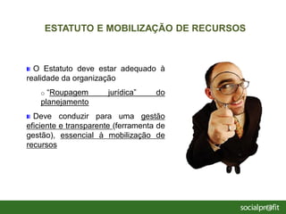 O Estatuto deve estar adequado à
realidade da organização
o “Roupagem jurídica” do
planejamento
Deve conduzir para uma gestão
eficiente e transparente (ferramenta de
gestão), essencial à mobilização de
recursos
ESTATUTO E MOBILIZAÇÃO DE RECURSOS
 