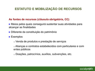 As fontes de recursos (cláusula obrigatória, CC)
Meios pelos quais conseguirá sustentar suas atividades para
alcançar as finalidades
Diferente da constituição do patrimônio
Exemplos
o Venda de produtos e prestação de serviços
o Alianças e contratos estabelecidos com particulares e com
entes públicos
o Doações, patrocínios, auxílios, subvenções, etc.
ESTATUTO E MOBILIZAÇÃO DE RECURSOS
 