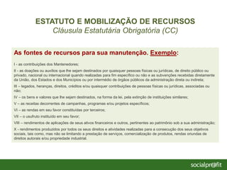 As fontes de recursos para sua manutenção. Exemplo:
I - as contribuições dos Mantenedores;
II - as doações ou auxílios que lhe sejam destinados por quaisquer pessoas físicas ou jurídicas, de direito público ou
privado, nacional ou internacional quando realizadas para fim específico ou não e as subvenções recebidas diretamente
da União, dos Estados e dos Municípios ou por intermédio de órgãos públicos da administração direta ou indireta;
III – legados, heranças, direitos, créditos e/ou quaisquer contribuições de pessoas físicas ou jurídicas, associadas ou
não;
IV – os bens e valores que lhe sejam destinados, na forma da lei, pela extinção de instituições similares;
V – as receitas decorrentes de campanhas, programas e/ou projetos específicos;
VI – as rendas em seu favor constituídas por terceiros;
VII – o usufruto instituído em seu favor;
VIII – rendimentos de aplicações de seus ativos financeiros e outros, pertinentes ao patrimônio sob a sua administração;
X - rendimentos produzidos por todos os seus direitos e atividades realizadas para a consecução dos seus objetivos
sociais, tais como, mas não se limitando a prestação de serviços, comercialização de produtos, rendas oriundas de
direitos autorais e/ou propriedade industrial.
ESTATUTO E MOBILIZAÇÃO DE RECURSOS
Cláusula Estatutária Obrigatória (CC)
 
