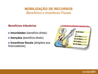 Imunidades (benefício direto)
Isenções (benefício direto)
Incentivos fiscais (dirigidos aos
financiadores)
MOBILIZAÇÃO DE RECURSOS
Benefícios e Incentivos Fiscais
Benefícios tributários
 