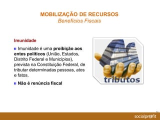 24
Imunidade
Imunidade é uma proibição aos
entes políticos (União, Estados,
Distrito Federal e Municípios),
prevista na Constituição Federal, de
tributar determinadas pessoas, atos
e fatos.
Não é renúncia fiscal
MOBILIZAÇÃO DE RECURSOS
Benefícios Fiscais
 