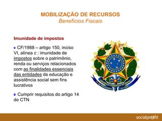 Imunidade de impostos
CF/1988 – artigo 150, inciso
VI, alínea c : imunidade de
impostos sobre o patrimônio,
renda ou serviços relacionados
com as finalidades essenciais
das entidades de educação e
assistência social sem fins
lucrativos
Cumprir requisitos do artigo 14
do CTN
MOBILIZAÇÃO DE RECURSOS
Benefícios Fiscais
 