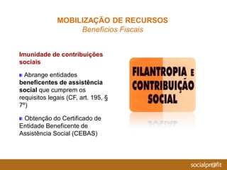 Imunidade de contribuições
sociais
Abrange entidades
beneficentes de assistência
social que cumprem os
requisitos legais (CF, art. 195, §
7º)
Obtenção do Certificado de
Entidade Beneficente de
Assistência Social (CEBAS)
MOBILIZAÇÃO DE RECURSOS
Benefícios Fiscais
 