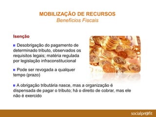Isenção
Desobrigação do pagamento de
determinado tributo, observados os
requisitos legais; matéria regulada
por legislação infraconstitucional
Pode ser revogada a qualquer
tempo (prazo)
A obrigação tributária nasce, mas a organização é
dispensada de pagar o tributo; há o direito de cobrar, mas ele
não é exercido
MOBILIZAÇÃO DE RECURSOS
Benefícios Fiscais
 