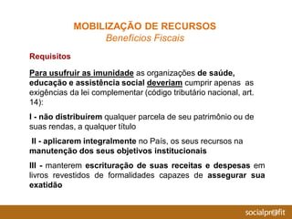 Requisitos
Para usufruir as imunidade as organizações de saúde,
educação e assistência social deveriam cumprir apenas as
exigências da lei complementar (código tributário nacional, art.
14):
I - não distribuírem qualquer parcela de seu patrimônio ou de
suas rendas, a qualquer título
II - aplicarem integralmente no País, os seus recursos na
manutenção dos seus objetivos institucionais
III - manterem escrituração de suas receitas e despesas em
livros revestidos de formalidades capazes de assegurar sua
exatidão
MOBILIZAÇÃO DE RECURSOS
Benefícios Fiscais
 
