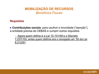 Requisitos
Contribuições sociais: para usufruir a imunidade (“isenção”),
a entidade precisa do CEBAS e cumprir outros requisitos
o Agora quem define é a Lei 12.101/09 e o Decreto
7.237/10); antes quem definia era o revogado art. 55 da Lei
8.212/91
MOBILIZAÇÃO DE RECURSOS
Benefícios Fiscais
 