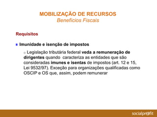 Requisitos
Imunidade e isenção de impostos
o Legislação tributária federal veda a remuneração de
dirigentes quando caracteriza as entidades que são
consideradas imunes e isentas de impostos (art. 12 e 15,
Lei 9532/97). Exceção para organizações qualificadas como
OSCIP e OS que, assim, podem remunerar
MOBILIZAÇÃO DE RECURSOS
Benefícios Fiscais
 