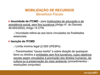 Imunidade de ITCMD - para Instituições de educação e de
assistência social, sem fins lucrativos (Artigo 4º, do Decreto
46.655/2002); Artigo 14 CTN
o Imunidade refere-se aos bens vinculados às finalidades
essenciais
Isenção de ITCMD
o Limite mínimo legal (2.500 UFESPs)
o Transmissões "causa mortis" e sobre doação de quaisquer
bens ou direitos a entidades sem fins lucrativos, cujos objetivos
sociais sejam vinculados à promoção dos direitos humanos, da
cultura ou à preservação do meio ambiente (procedimentos -
resoluções conjuntas)
MOBILIZAÇÃO DE RECURSOS
Benefícios Fiscais
 