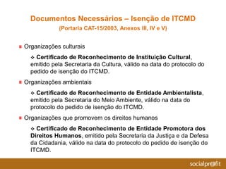 Organizações culturais
 Certificado de Reconhecimento de Instituição Cultural,
emitido pela Secretaria da Cultura, válido na data do protocolo do
pedido de isenção do ITCMD.
Organizações ambientais
 Certificado de Reconhecimento de Entidade Ambientalista,
emitido pela Secretaria do Meio Ambiente, válido na data do
protocolo do pedido de isenção do ITCMD.
Organizações que promovem os direitos humanos
 Certificado de Reconhecimento de Entidade Promotora dos
Direitos Humanos, emitido pela Secretaria da Justiça e da Defesa
da Cidadania, válido na data do protocolo do pedido de isenção do
ITCMD.
Documentos Necessários – Isenção de ITCMD
(Portaria CAT-15/2003, Anexos III, IV e V)
 