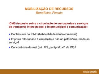 Contribuinte do ICMS (habitualidade/intuito comercial)
Imposto relacionado à circulação e não ao patrimônio, renda ao
serviço?
Concorrência desleal (art. 173, parágrafo 4º, da CF)?
ICMS (imposto sobre a circulação de mercadorias e serviços
de transporte interestadual e intermunicipal e comunicação)
MOBILIZAÇÃO DE RECURSOS
Benefícios Fiscais
 