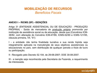 ANEXO I – RICMS (SP) - ISENÇÕES
Artigo 31 (ENTIDADE ASSISTENCIAL OU DE EDUCAÇÃO - PRODUÇÃO
PRÓPRIA) - Saída de mercadoria de produção própria promovida por
instituição de assistência social ou de educação, desde que (Convênios ICM-
38/82, com alteração do Convênio ICM-47/89, ICMS-52/90 e ICMS-121/95,
cláusula primeira, VII, "b"):
I - a entidade não tenha finalidade lucrativa e sua renda líqüida seja
integralmente aplicada na manutenção de seus objetivos assistenciais ou
educacionais no país, sem distribuição de qualquer parcela a título de lucro
ou participação;
II - Revogado pelo Decreto 52.104, de 29-08-2007; DOE 30-08-2007.
III - a isenção seja reconhecida pela Secretaria da Fazenda, a requerimento
da interessada.
MOBILIZAÇÃO DE RECURSOS
Benefícios Fiscais
 