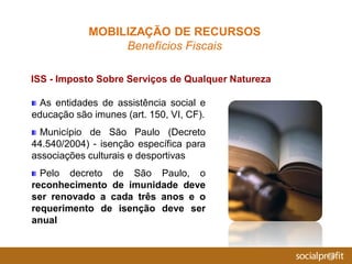 As entidades de assistência social e
educação são imunes (art. 150, VI, CF).
Município de São Paulo (Decreto
44.540/2004) - isenção específica para
associações culturais e desportivas
Pelo decreto de São Paulo, o
reconhecimento de imunidade deve
ser renovado a cada três anos e o
requerimento de isenção deve ser
anual
ISS - Imposto Sobre Serviços de Qualquer Natureza
MOBILIZAÇÃO DE RECURSOS
Benefícios Fiscais
 