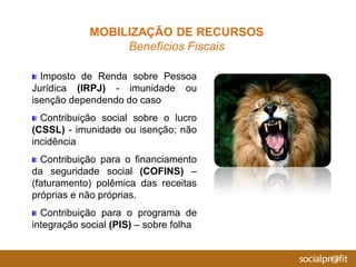 Imposto de Renda sobre Pessoa
Jurídica (IRPJ) - imunidade ou
isenção dependendo do caso
Contribuição social sobre o lucro
(CSSL) - imunidade ou isenção; não
incidência
Contribuição para o financiamento
da seguridade social (COFINS) –
(faturamento) polêmica das receitas
próprias e não próprias.
Contribuição para o programa de
integração social (PIS) – sobre folha
MOBILIZAÇÃO DE RECURSOS
Benefícios Fiscais
 