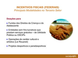 Doações para
Fundos dos Direitos da Criança e do
Adolescente
Entidades sem fins lucrativos que
prestam serviços gratuitos – de Utilidade
Pública ou OSCIPs
Operações de caráter cultural e
artístico (Lei Rouanet)
Projetos desportivos e paradesportivos
INCENTIVOS FISCAIS (FEDERAIS)
Principais Modalidades no Terceiro Setor
 