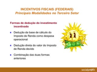 Formas de dedução do investimento
incentivado
Dedução da base de cálculo do
Imposto de Renda como despesa
operacional
Dedução direta do valor do Imposto
de Renda devido
Combinação das duas formas
anteriores
INCENTIVOS FISCAIS (FEDERAIS)
Principais Modalidades no Terceiro Setor
 