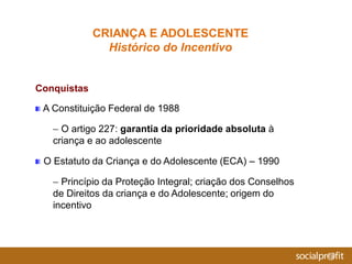 Conquistas
A Constituição Federal de 1988
– O artigo 227: garantia da prioridade absoluta à
criança e ao adolescente
O Estatuto da Criança e do Adolescente (ECA) – 1990
– Princípio da Proteção Integral; criação dos Conselhos
de Direitos da criança e do Adolescente; origem do
incentivo
CRIANÇA E ADOLESCENTE
Histórico do Incentivo
 