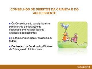 Os Conselhos são canais legais e
paritários de participação da
sociedade civil nas políticas de
crianças e adolescentes
Podem ser municipais, estaduais ou
federal
Controlam os Fundos dos Direitos
da Criança e do Adolescente
CONSELHOS DE DIREITOS DA CRIANÇA E DO
ADOLESCENTE
 