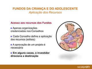 Acesso aos recursos dos Fundos
Apenas organizações
credenciadas nos Conselhos
Cada Conselho define a aplicação
dos recursos (editais)
A aprovação de um projeto é
necessária
Em alguns casos, o investidor
direciona a destinação
FUNDOS DA CRIANÇA E DO ADOLESCENTE
Aplicação dos Recursos
 