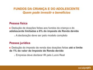 Pessoa física
Dedução de doações feitas aos fundos da criança e do
adolescente limitadas a 6% do imposto de Renda devido
o A declaração deve ser pelo modelo completo
Pessoa jurídica
Dedução do imposto de renda das doações feitas até o limite
de 1% do valor do Imposto de Renda devido
o Empresa deve declarar IR pelo Lucro Real
FUNDOS DA CRIANÇA E DO ADOLESCENTE
Quem pode investir e benefícios
 