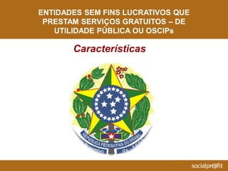 ENTIDADES SEM FINS LUCRATIVOS QUE
PRESTAM SERVIÇOS GRATUITOS – DE
UTILIDADE PÚBLICA OU OSCIPs
Características
 