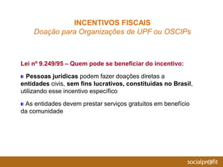 Lei nº 9.249/95 – Quem pode se beneficiar do incentivo:
Pessoas jurídicas podem fazer doações diretas a
entidades civis, sem fins lucrativos, constituídas no Brasil,
utilizando esse incentivo específico
As entidades devem prestar serviços gratuitos em benefício
da comunidade
INCENTIVOS FISCAIS
Doação para Organizações de UPF ou OSCIPs
 