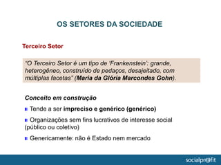 Terceiro Setor
OS SETORES DA SOCIEDADE
“O Terceiro Setor é um tipo de ‘Frankenstein’: grande,
heterogêneo, construído de pedaços, desajeitado, com
múltiplas facetas” (Maria da Glória Marcondes Gohn).
Conceito em construção
Tende a ser impreciso e genérico (genérico)
Organizações sem fins lucrativos de interesse social
(público ou coletivo)
Genericamente: não é Estado nem mercado
 