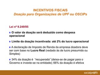 Lei nº 9.249/95
O valor da doação será deduzido como despesa
operacional
Limite da doação incentivada: até 2% do lucro operacional
A declaração de Imposto de Renda da empresa doadora deve
ser com base no Lucro Real (vedado às de lucro presumido ou
Simples)
34% da doação é “recuperada” (deixa-se de pagar para o
Governo e investe-se na entidade); 66% da doação é efetiva
INCENTIVOS FISCAIS
Doação para Organizações de UPF ou OSCIPs
 