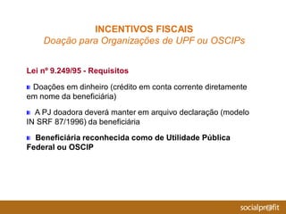 Lei nº 9.249/95 - Requisitos
Doações em dinheiro (crédito em conta corrente diretamente
em nome da beneficiária)
A PJ doadora deverá manter em arquivo declaração (modelo
IN SRF 87/1996) da beneficiária
Beneficiária reconhecida como de Utilidade Pública
Federal ou OSCIP
INCENTIVOS FISCAIS
Doação para Organizações de UPF ou OSCIPs
 