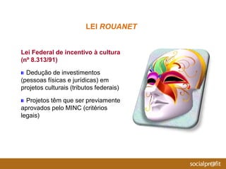 Lei Federal de incentivo à cultura
(nº 8.313/91)
Dedução de investimentos
(pessoas físicas e jurídicas) em
projetos culturais (tributos federais)
Projetos têm que ser previamente
aprovados pelo MINC (critérios
legais)
LEI ROUANET
 