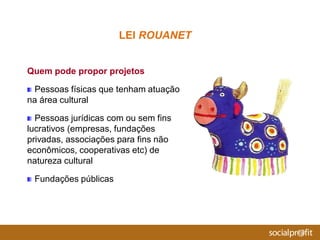 Quem pode propor projetos
Pessoas físicas que tenham atuação
na área cultural
Pessoas jurídicas com ou sem fins
lucrativos (empresas, fundações
privadas, associações para fins não
econômicos, cooperativas etc) de
natureza cultural
Fundações públicas
LEI ROUANET
 
