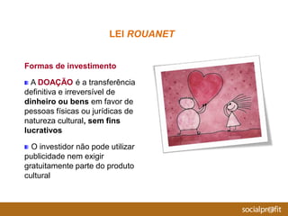 Formas de investimento
A DOAÇÃO é a transferência
definitiva e irreversível de
dinheiro ou bens em favor de
pessoas físicas ou jurídicas de
natureza cultural, sem fins
lucrativos
O investidor não pode utilizar
publicidade nem exigir
gratuitamente parte do produto
cultural
LEI ROUANET
 